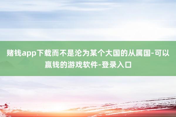 赌钱app下载而不是沦为某个大国的从属国-可以赢钱的游戏软件-登录入口