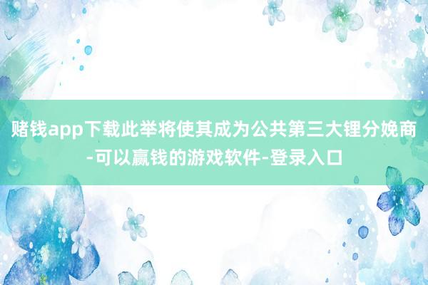 赌钱app下载此举将使其成为公共第三大锂分娩商-可以赢钱的游戏软件-登录入口