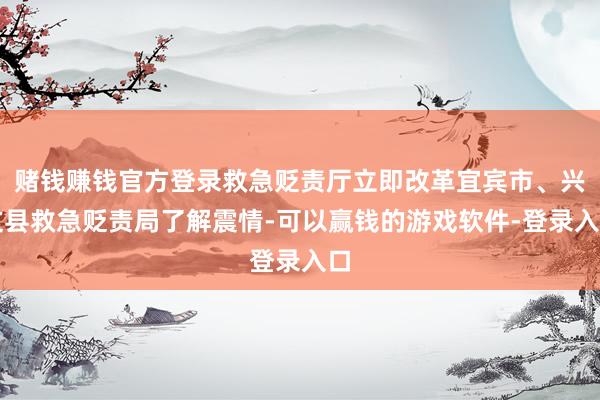 赌钱赚钱官方登录救急贬责厅立即改革宜宾市、兴文县救急贬责局了解震情-可以赢钱的游戏软件-登录入口