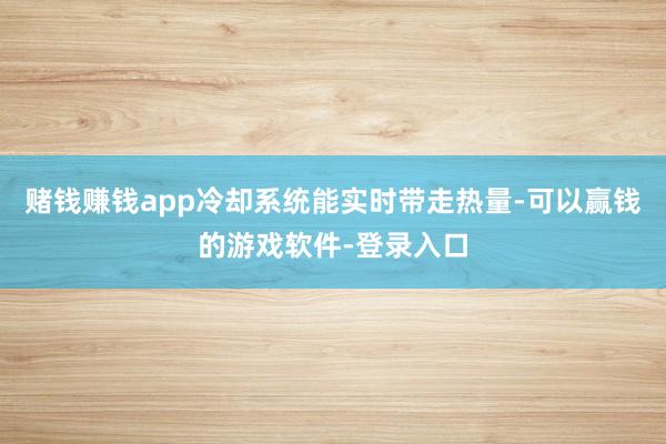 赌钱赚钱app冷却系统能实时带走热量-可以赢钱的游戏软件-登录入口