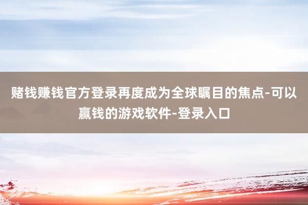 赌钱赚钱官方登录再度成为全球瞩目的焦点-可以赢钱的游戏软件-登录入口