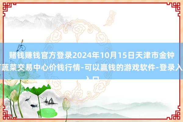 赌钱赚钱官方登录2024年10月15日天津市金钟河蔬菜交易中心价钱行情-可以赢钱的游戏软件-登录入口