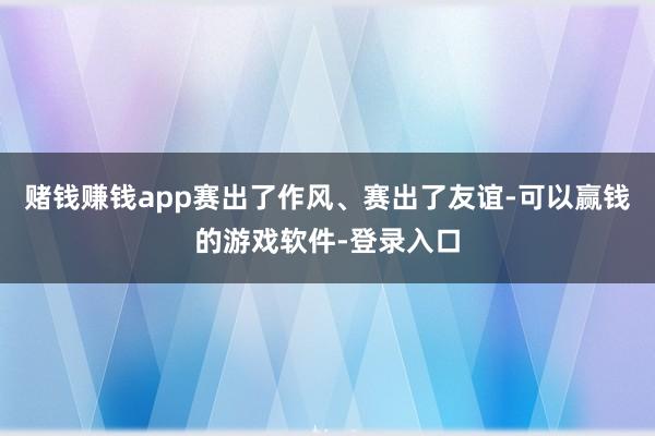 赌钱赚钱app赛出了作风、赛出了友谊-可以赢钱的游戏软件-登录入口