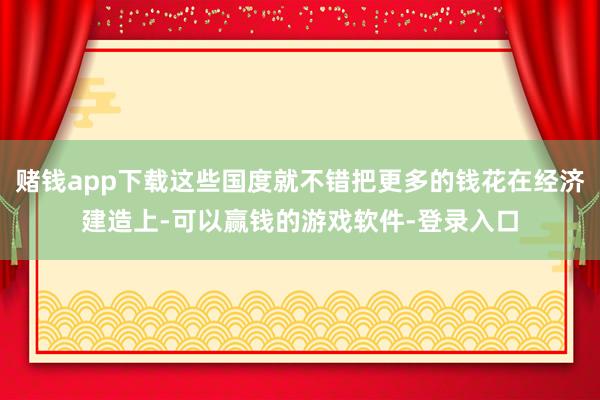 赌钱app下载这些国度就不错把更多的钱花在经济建造上-可以赢钱的游戏软件-登录入口