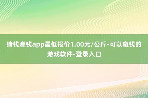 赌钱赚钱app最低报价1.00元/公斤-可以赢钱的游戏软件-登录入口