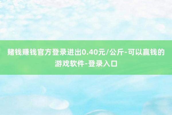 赌钱赚钱官方登录进出0.40元/公斤-可以赢钱的游戏软件-登录入口