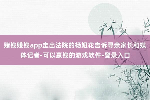 赌钱赚钱app走出法院的杨妞花告诉寻亲家长和媒体记者-可以赢钱的游戏软件-登录入口