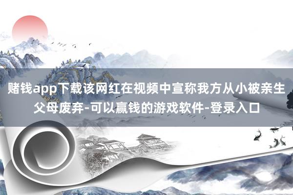 赌钱app下载该网红在视频中宣称我方从小被亲生父母废弃-可以赢钱的游戏软件-登录入口