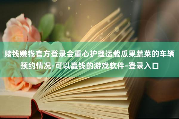 赌钱赚钱官方登录会重心护理运载瓜果蔬菜的车辆预约情况-可以赢钱的游戏软件-登录入口