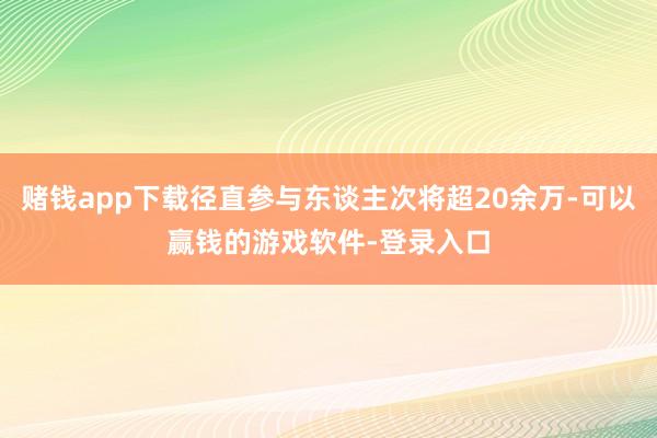 赌钱app下载径直参与东谈主次将超20余万-可以赢钱的游戏软件-登录入口