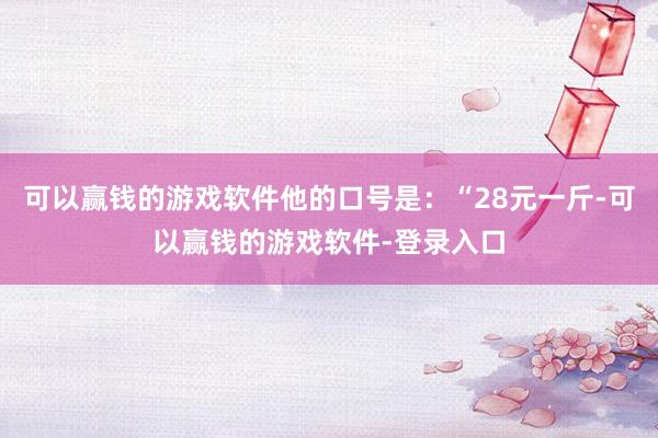 可以赢钱的游戏软件他的口号是：“28元一斤-可以赢钱的游戏软件-登录入口