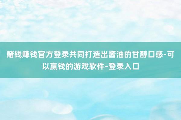 赌钱赚钱官方登录共同打造出酱油的甘醇口感-可以赢钱的游戏软件-登录入口