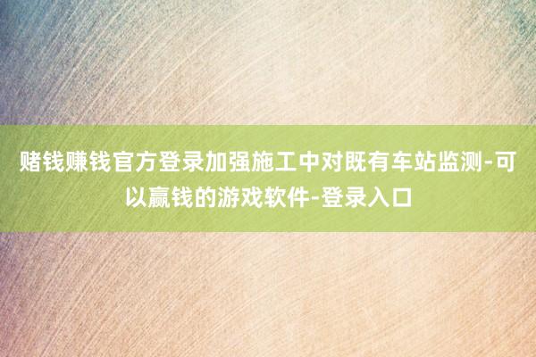 赌钱赚钱官方登录加强施工中对既有车站监测-可以赢钱的游戏软件-登录入口