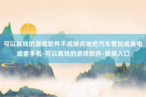 可以赢钱的游戏软件不成陋劣地把汽车譬如成亲电或者手机-可以赢钱的游戏软件-登录入口