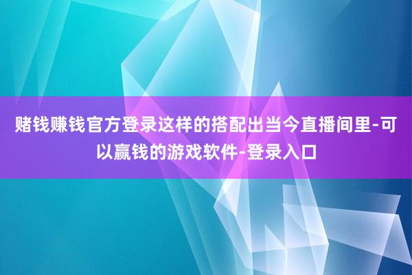 赌钱赚钱官方登录这样的搭配出当今直播间里-可以赢钱的游戏软件-登录入口
