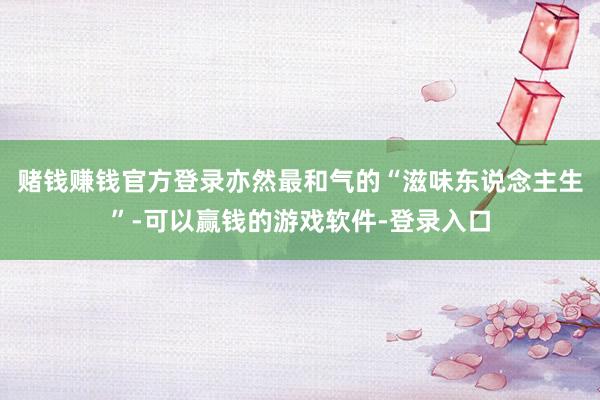 赌钱赚钱官方登录亦然最和气的“滋味东说念主生”-可以赢钱的游戏软件-登录入口