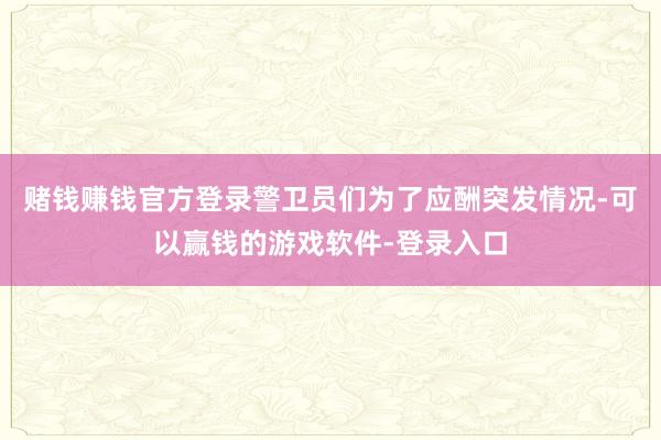 赌钱赚钱官方登录警卫员们为了应酬突发情况-可以赢钱的游戏软件-登录入口