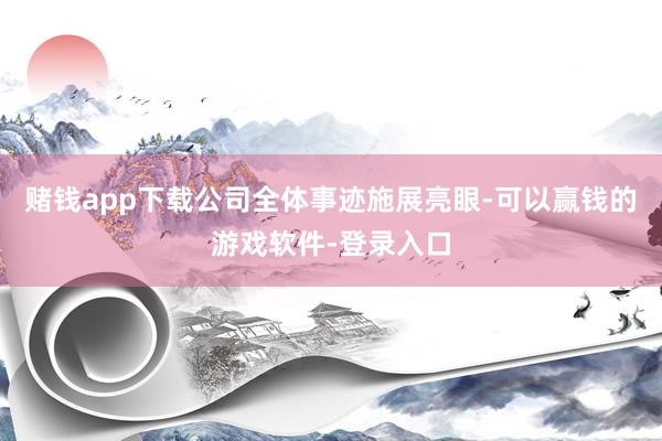 赌钱app下载公司全体事迹施展亮眼-可以赢钱的游戏软件-登录入口