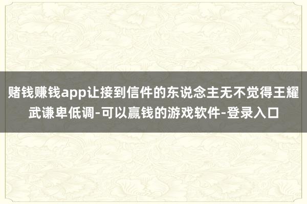 赌钱赚钱app让接到信件的东说念主无不觉得王耀武谦卑低调-可以赢钱的游戏软件-登录入口