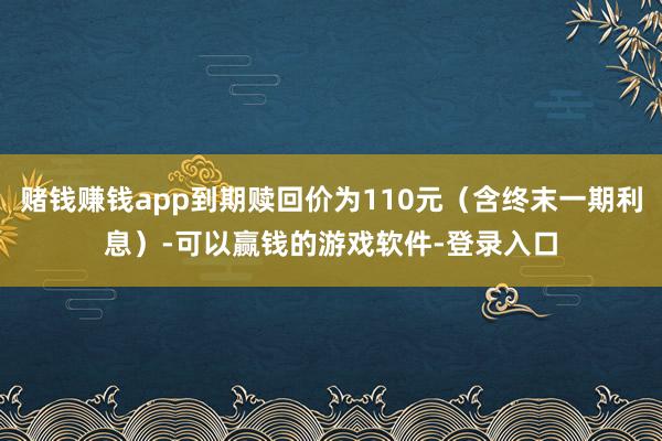 赌钱赚钱app到期赎回价为110元（含终末一期利息）-可以赢钱的游戏软件-登录入口