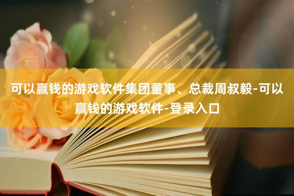 可以赢钱的游戏软件集团董事、总裁周叔毅-可以赢钱的游戏软件-登录入口