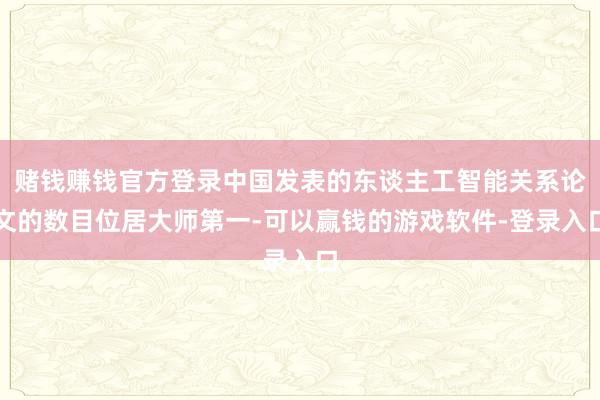 赌钱赚钱官方登录中国发表的东谈主工智能关系论文的数目位居大师第一-可以赢钱的游戏软件-登录入口