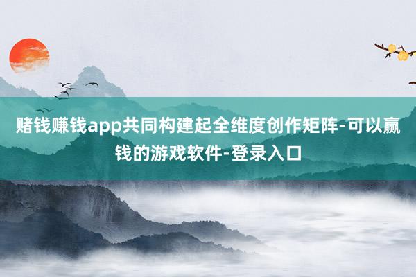 赌钱赚钱app共同构建起全维度创作矩阵-可以赢钱的游戏软件-登录入口