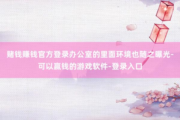 赌钱赚钱官方登录办公室的里面环境也随之曝光-可以赢钱的游戏软件-登录入口