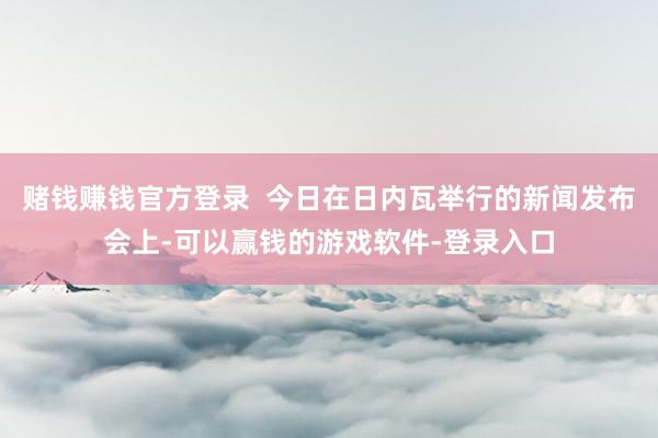 赌钱赚钱官方登录  今日在日内瓦举行的新闻发布会上-可以赢钱的游戏软件-登录入口