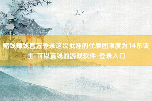 赌钱赚钱官方登录这次批准的代表团限度为14东谈主-可以赢钱的游戏软件-登录入口