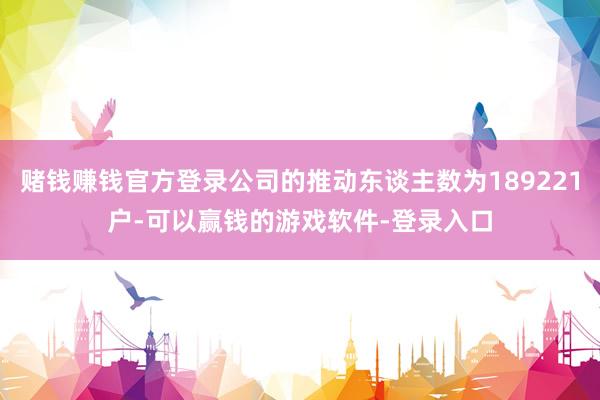 赌钱赚钱官方登录公司的推动东谈主数为189221户-可以赢钱的游戏软件-登录入口