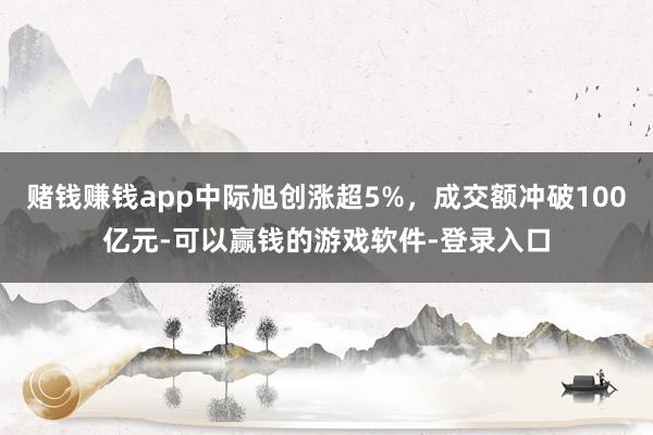 赌钱赚钱app中际旭创涨超5%，成交额冲破100亿元-可以赢钱的游戏软件-登录入口